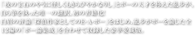 「夜の宝石のやうに怪しくもきらびやかなりし」とポーの天才を称えた亂步が、自ら筆を執った唯一の翻訳、初の書籍化！白眉の評論「探偵作家としてのE・A・ポー」をはじめ、亂步がポーを論じた全12篇の「ポー論集成」を合わせて収録した豪華愛蔵版。