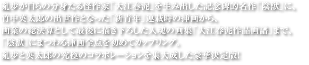 亂步が自らの分身たる怪作家「大江春泥」を生み出した記念碑的名作「陰獣」に、竹中英太郎の出世作となった「新青年」連載時の挿画から、画業の総決算として最後に描き下ろした入魂の画集「大江春泥作品画譜」まで、「陰獣」にまつわる挿画全点を初めてカップリング。亂步と英太郎の究極のコラボレーションを集大成した豪華決定版！