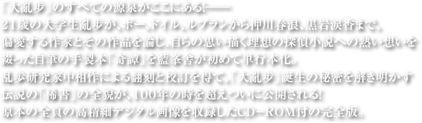 「大亂步」のすべての源泉がここにある！――21歳の大学生亂步が、ポー、ドイル、ルブランから押川春浪、黒岩涙香まで、偏愛する作家とその作品を論じ、自らの思い描く理想の探偵小説への熱い思いを綴った自筆の手製本「奇譚」を藍峯舎が初めて単行本化。乱歩研究家中相作による翻刻と校訂を得て、「大亂步」誕生の秘密を解き明かす伝説の「稀書」の全貌が、１００年の時を超えついに公開される！原本の全頁の高精細デジタル画像を収録したCD－ROM付の完全版。