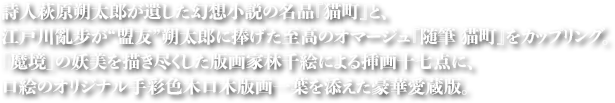 詩人萩原朔太郎が遺した幻想小説の名品『猫町』と、江戸川亂步が“盟友”朔太郎に捧げた至高のオマージュ『随筆　猫町』をカップリング。
「魔境」の妖美を描き尽くした版画家林千絵による挿画十七点に、口絵のオリジナル手彩色木口木版画一葉を添えた豪華愛蔵版。