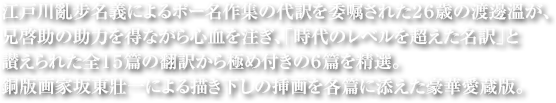 江戸川亂步名義によるポー名作集の代訳を委嘱された26歳の渡邊溫が、兄啓助の助力を得ながら心血を注ぎ、「時代のレベルを超えた名訳」と讃えられた全15篇の翻訳から極め付きの6篇を精選。銅版画家坂東壯一による描き下しの挿画を各篇に添えた豪華愛蔵版。太郎の出世作となった「新青年」連載時の挿画から、画業の総決算として最後に描き下ろした入魂の画集「大江春泥作品画譜」まで、「陰獣」にまつわる挿画全点を初めてカップリング。亂步と英太郎の究極のコラボレーションを集大成した豪華決定版！