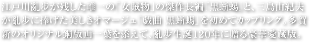 江戸川亂步が残した唯一の「女賊物」の傑作長編『黒蜥蜴』と、三島由紀夫が亂步に捧げた美しきオマージュ『戯曲　黒蜥蜴』を初めてカップリング。多賀新のオリジナル銅版画一葉を添えて、亂步生誕１２０年に贈る豪華愛蔵版。